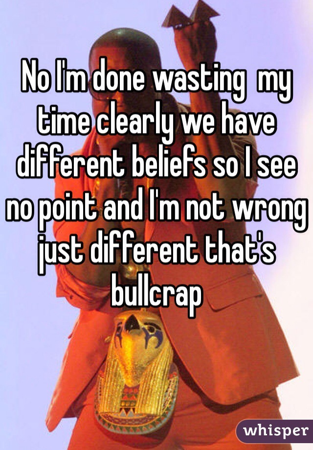 No I'm done wasting  my time clearly we have different beliefs so I see no point and I'm not wrong just different that's bullcrap  