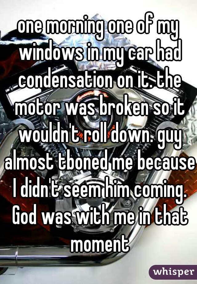 one morning one of my windows in my car had condensation on it. the motor was broken so it wouldn't roll down. guy almost tboned me because I didn't seem him coming. God was with me in that moment