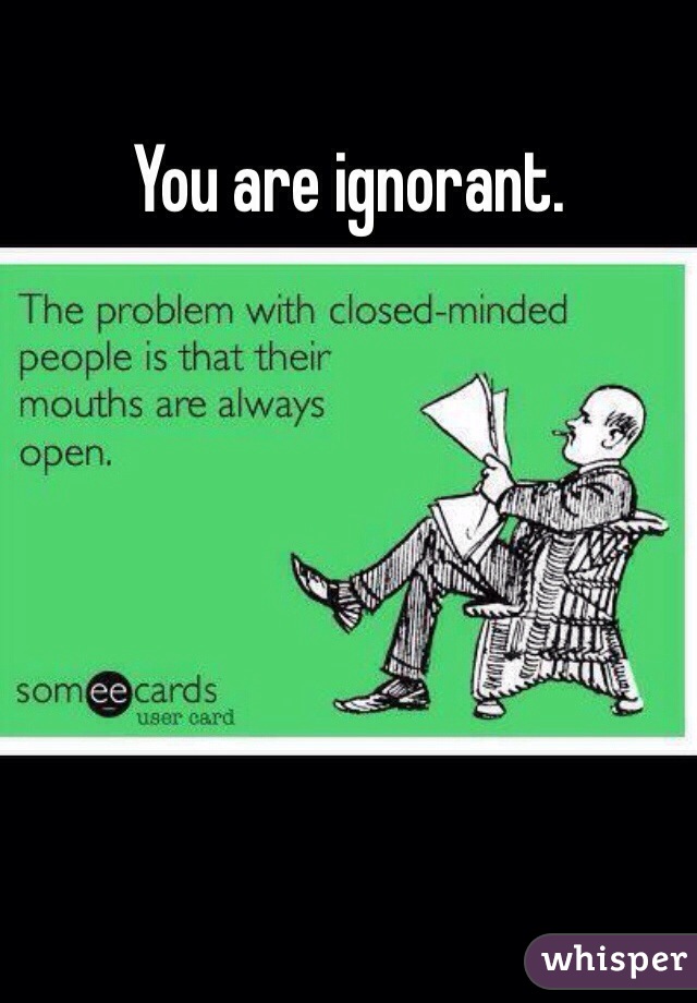 You are ignorant. 