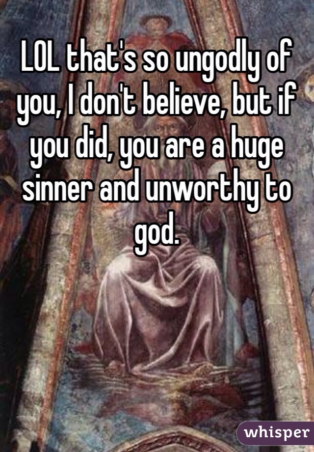 LOL that's so ungodly of you, I don't believe, but if you did, you are a huge sinner and unworthy to god. 