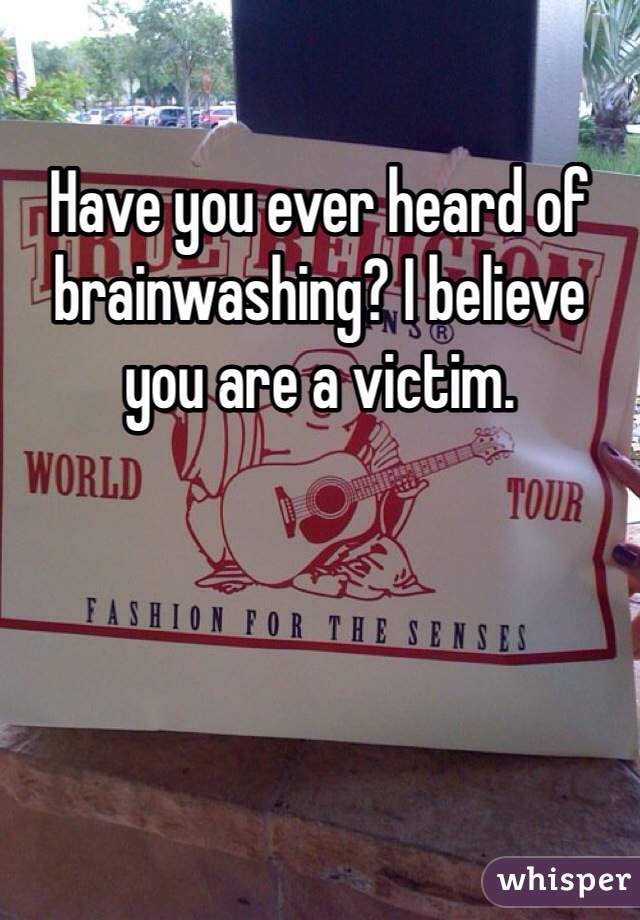 Have you ever heard of brainwashing? I believe you are a victim.