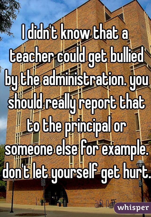 I didn't know that a teacher could get bullied by the administration. you should really report that to the principal or someone else for example. don't let yourself get hurt. 