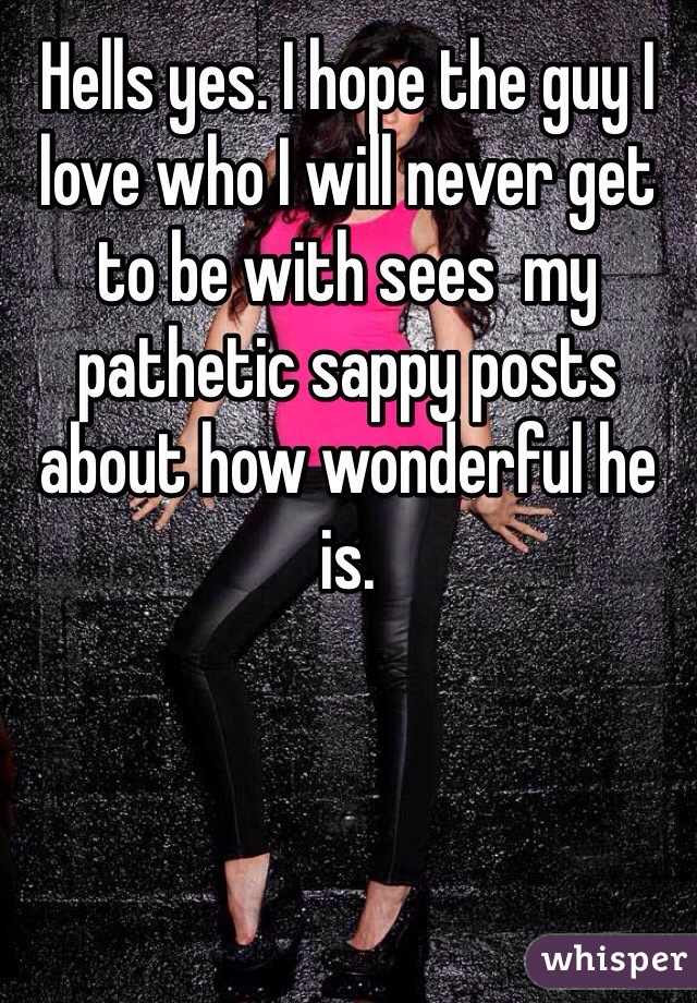 Hells yes. I hope the guy I love who I will never get to be with sees  my pathetic sappy posts about how wonderful he is. 