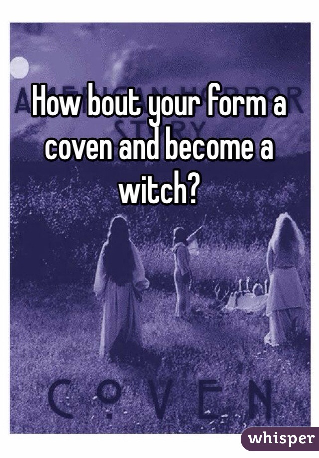 How bout your form a coven and become a witch? 