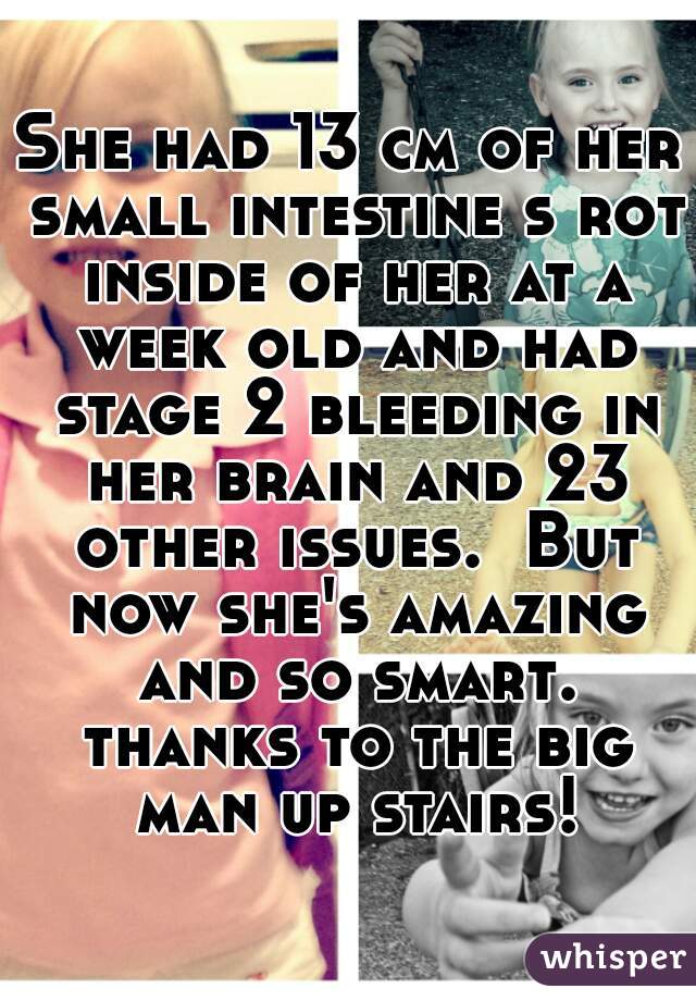 She had 13 cm of her small intestine s rot inside of her at a week old and had stage 2 bleeding in her brain and 23 other issues.  But now she's amazing and so smart. thanks to the big man up stairs!