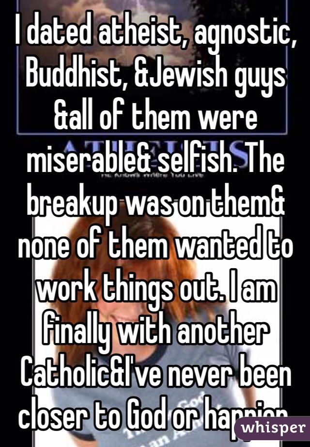 I dated atheist, agnostic, Buddhist, &Jewish guys &all of them were miserable& selfish. The breakup was on them& none of them wanted to work things out. I am finally with another Catholic&I've never been closer to God or happier. 