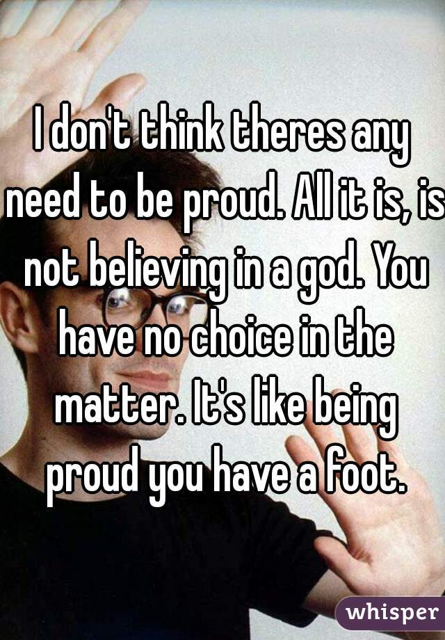 I don't think theres any need to be proud. All it is, is not believing in a god. You have no choice in the matter. It's like being proud you have a foot.