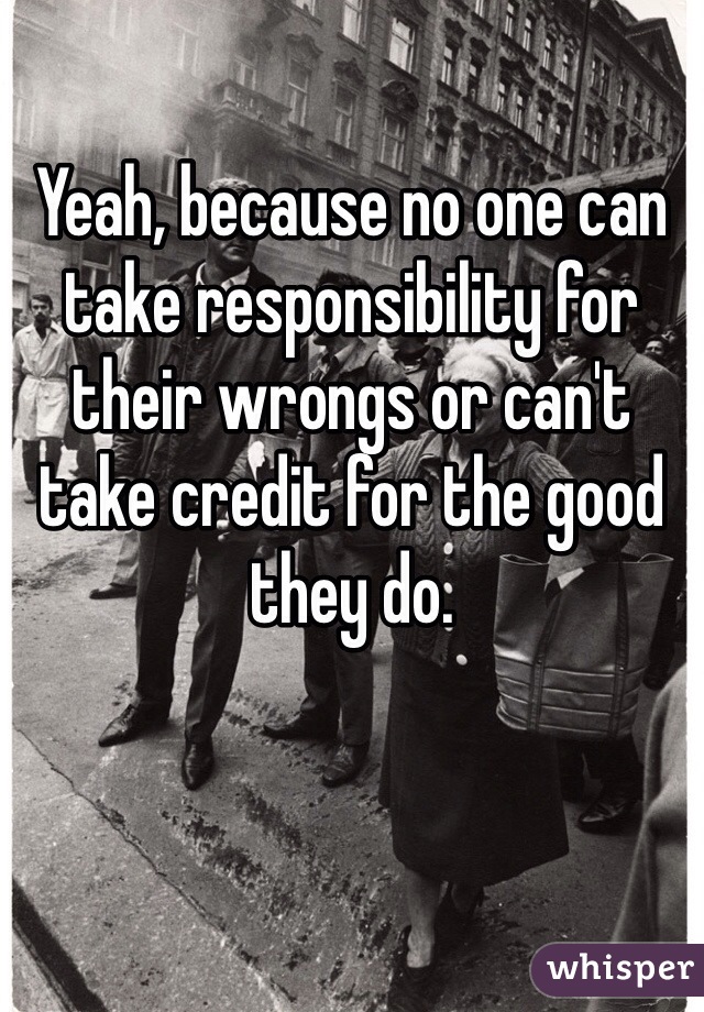 Yeah, because no one can take responsibility for their wrongs or can't take credit for the good they do.