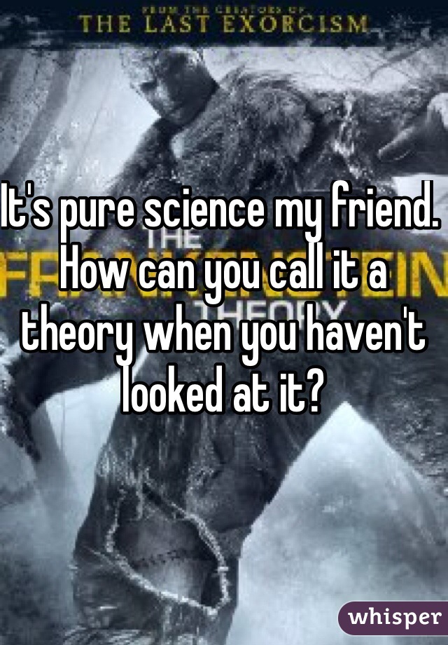 It's pure science my friend. How can you call it a theory when you haven't looked at it? 