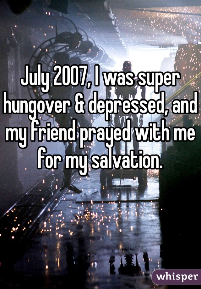 July 2007, I was super hungover & depressed, and my friend prayed with me for my salvation. 