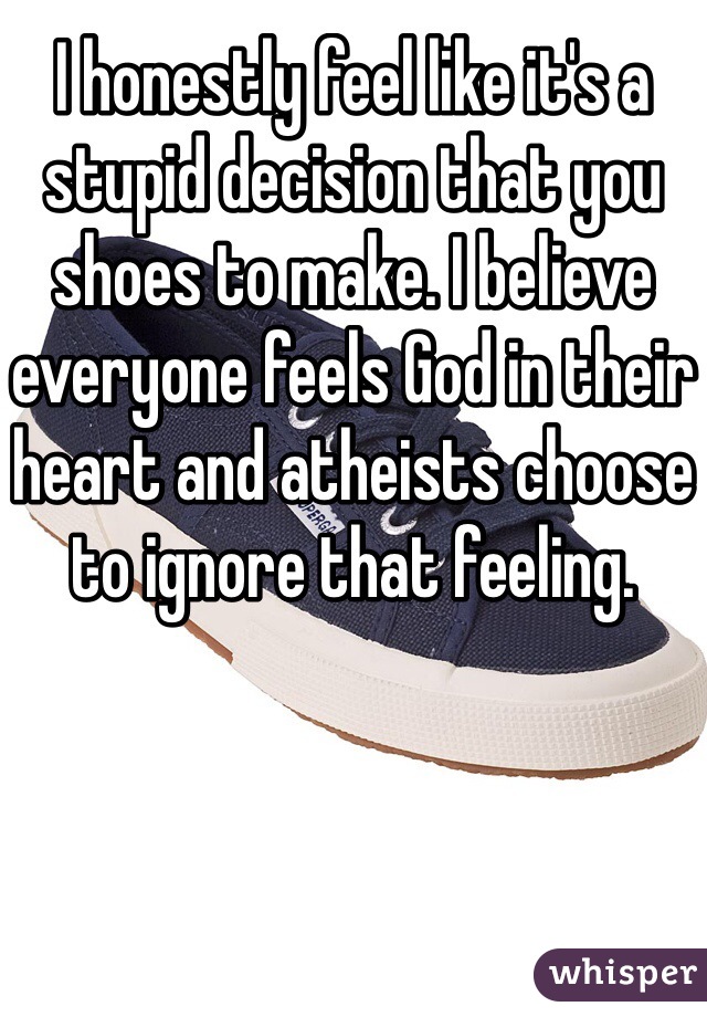 I honestly feel like it's a stupid decision that you shoes to make. I believe everyone feels God in their heart and atheists choose to ignore that feeling. 