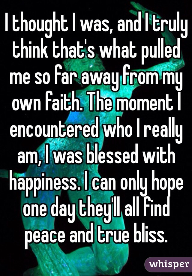 I thought I was, and I truly think that's what pulled me so far away from my own faith. The moment I encountered who I really am, I was blessed with happiness. I can only hope one day they'll all find peace and true bliss. 