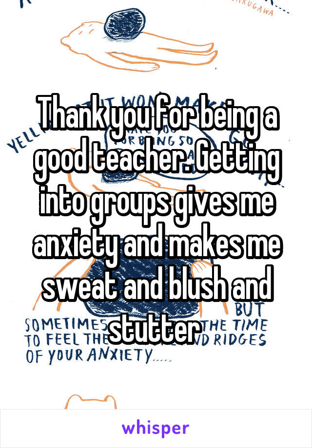Thank you for being a good teacher. Getting into groups gives me anxiety and makes me sweat and blush and stutter 
