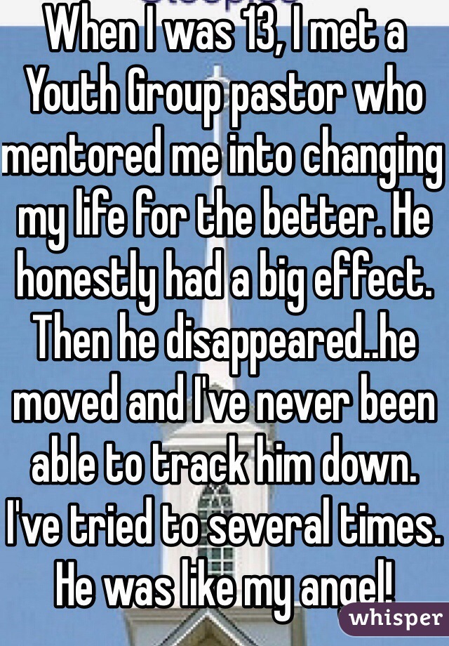 When I was 13, I met a Youth Group pastor who mentored me into changing my life for the better. He honestly had a big effect. Then he disappeared..he moved and I've never been able to track him down. I've tried to several times. He was like my angel! 