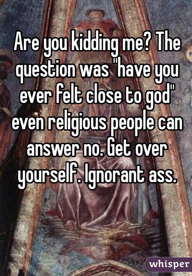 Are you kidding me? The question was "have you ever felt close to god" even religious people can answer no. Get over yourself. Ignorant ass.