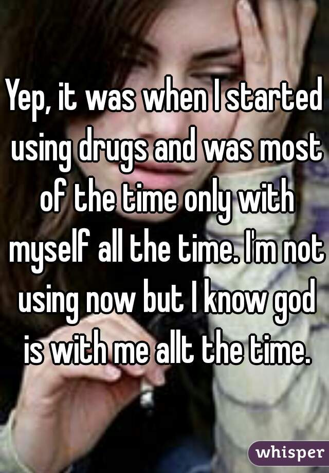 Yep, it was when I started using drugs and was most of the time only with myself all the time. I'm not using now but I know god is with me allt the time.