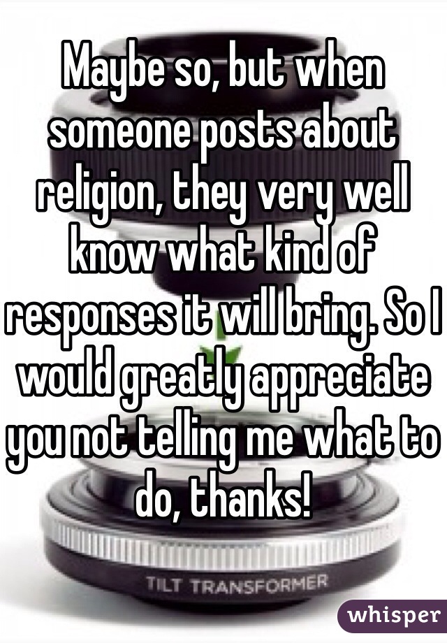 Maybe so, but when someone posts about religion, they very well know what kind of responses it will bring. So I would greatly appreciate you not telling me what to do, thanks!