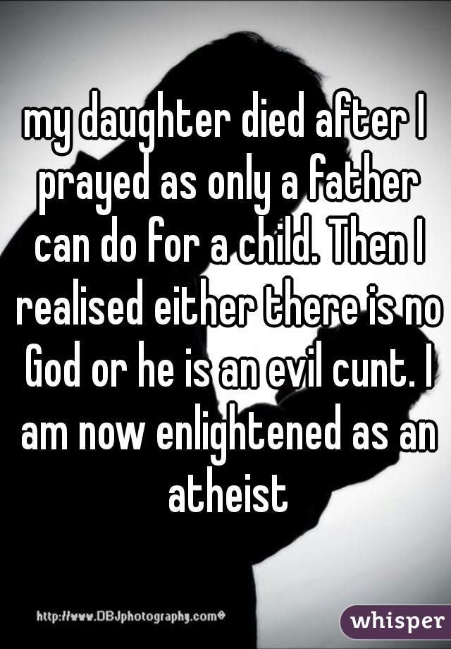 my daughter died after I prayed as only a father can do for a child. Then I realised either there is no God or he is an evil cunt. I am now enlightened as an atheist