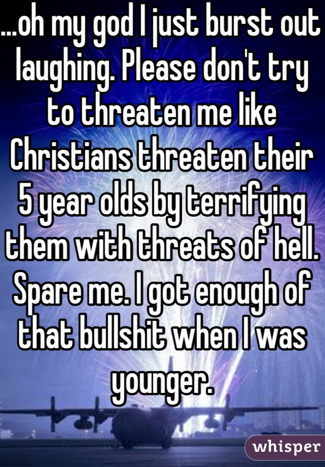 ...oh my god I just burst out laughing. Please don't try to threaten me like Christians threaten their 5 year olds by terrifying them with threats of hell. Spare me. I got enough of that bullshit when I was younger.