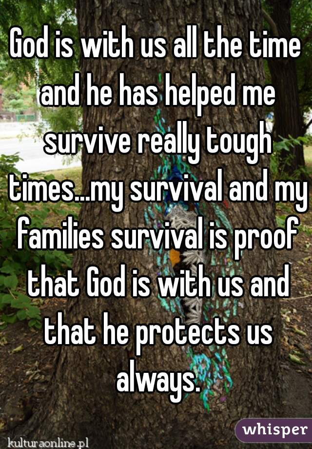 God is with us all the time and he has helped me survive really tough times...my survival and my families survival is proof that God is with us and that he protects us always.