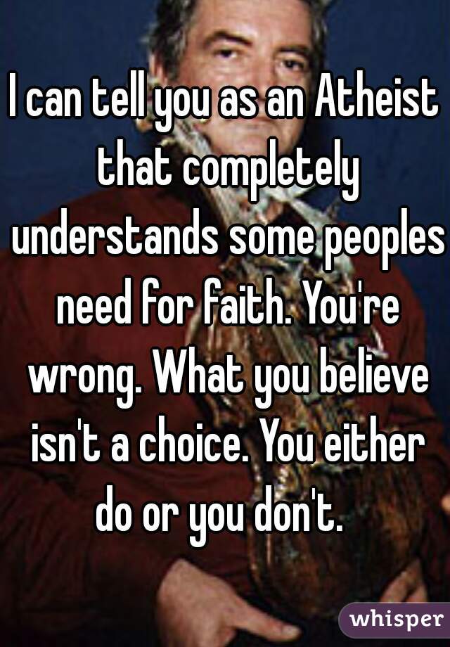 I can tell you as an Atheist that completely understands some peoples need for faith. You're wrong. What you believe isn't a choice. You either do or you don't.  