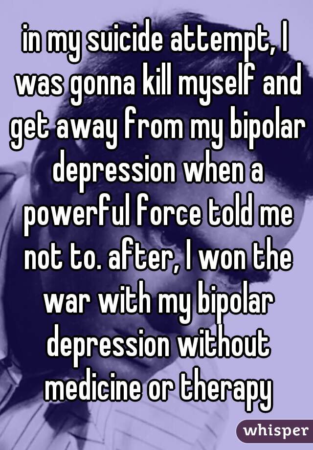 in my suicide attempt, I was gonna kill myself and get away from my bipolar depression when a powerful force told me not to. after, I won the war with my bipolar depression without medicine or therapy