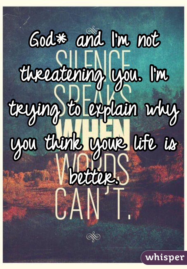 God* and I'm not threatening you. I'm trying to explain why you think your life is better. 