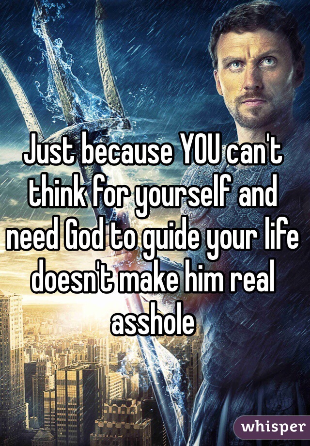 Just because YOU can't think for yourself and need God to guide your life doesn't make him real asshole