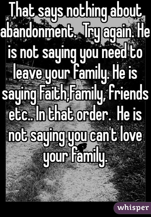 That says nothing about abandonment.  Try again. He is not saying you need to leave your family. He is saying Faith,Family, friends etc.. In that order.  He is not saying you can't love your family.