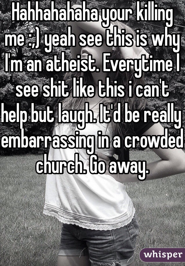 Hahhahahaha your killing me :,) yeah see this is why I'm an atheist. Everytime I see shit like this i can't help but laugh. It'd be really embarrassing in a crowded church. Go away.