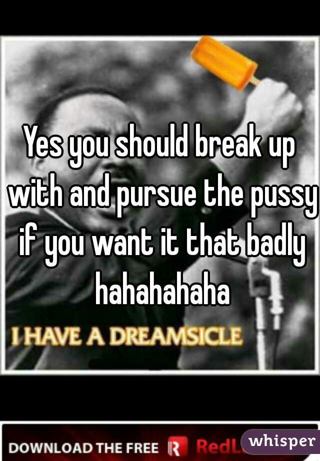 Yes you should break up with and pursue the pussy if you want it that badly hahahahaha