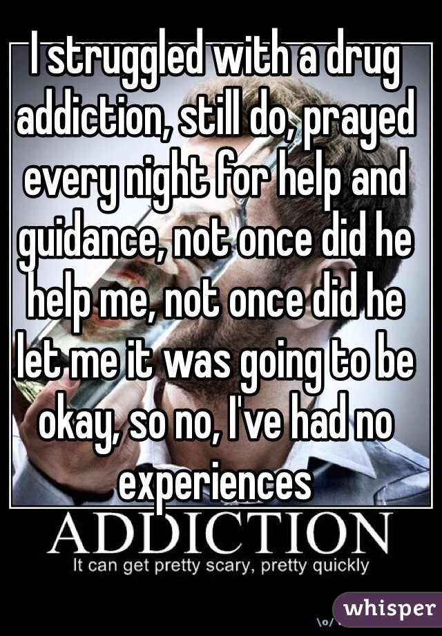 I struggled with a drug addiction, still do, prayed every night for help and guidance, not once did he help me, not once did he let me it was going to be okay, so no, I've had no experiences