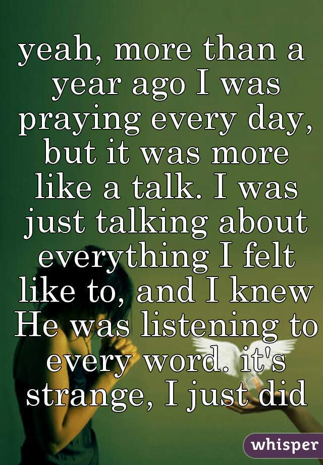 yeah, more than a year ago I was praying every day, but it was more like a talk. I was just talking about everything I felt like to, and I knew He was listening to every word. it's strange, I just did