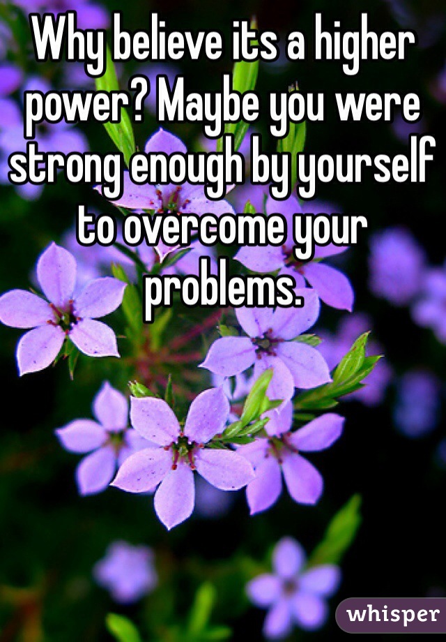 Why believe its a higher power? Maybe you were strong enough by yourself to overcome your problems.