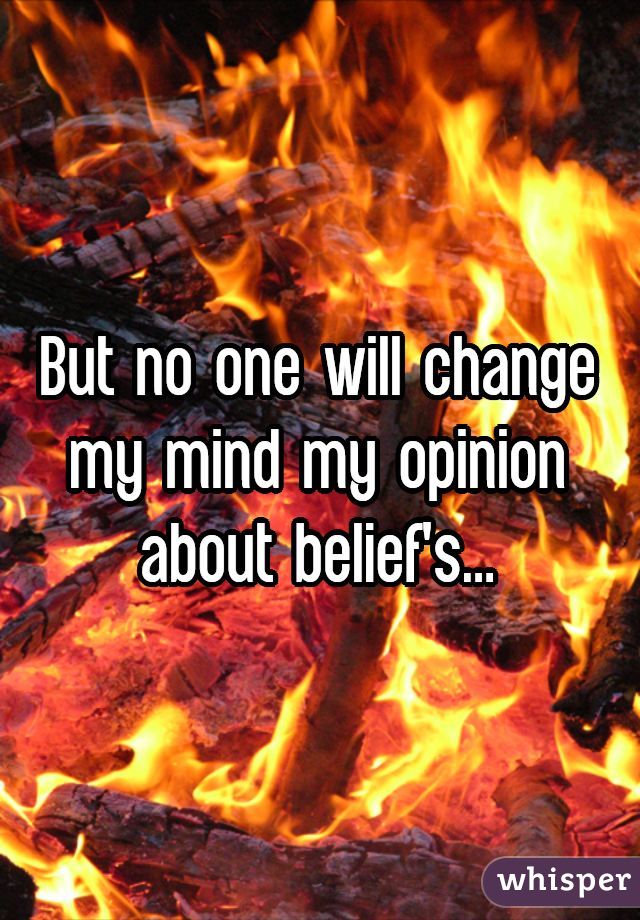 But no one will change my mind my opinion about belief's...