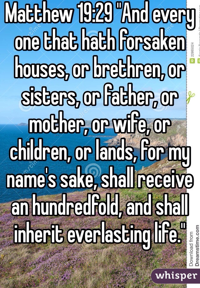 Matthew 19:29 "And every one that hath forsaken houses, or brethren, or sisters, or father, or mother, or wife, or children, or lands, for my name's sake, shall receive an hundredfold, and shall inherit everlasting life."
