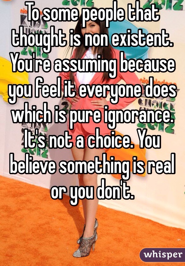 To some people that thought is non existent. You're assuming because you feel it everyone does which is pure ignorance. It's not a choice. You believe something is real or you don't. 