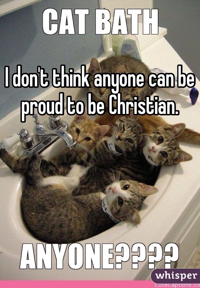 I don't think anyone can be proud to be Christian.