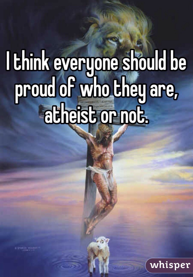 I think everyone should be proud of who they are, atheist or not.