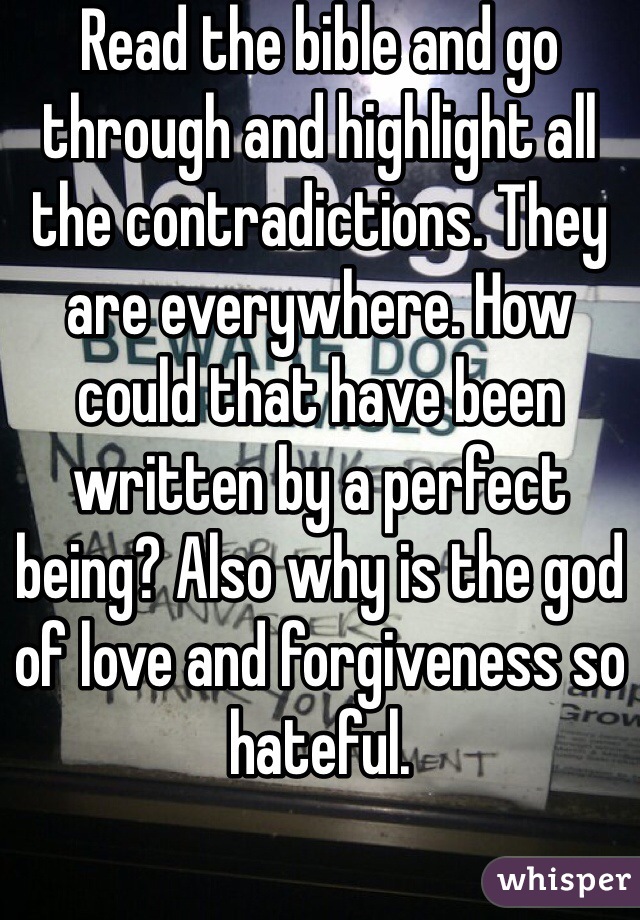 Read the bible and go through and highlight all the contradictions. They are everywhere. How could that have been written by a perfect being? Also why is the god of love and forgiveness so hateful. 