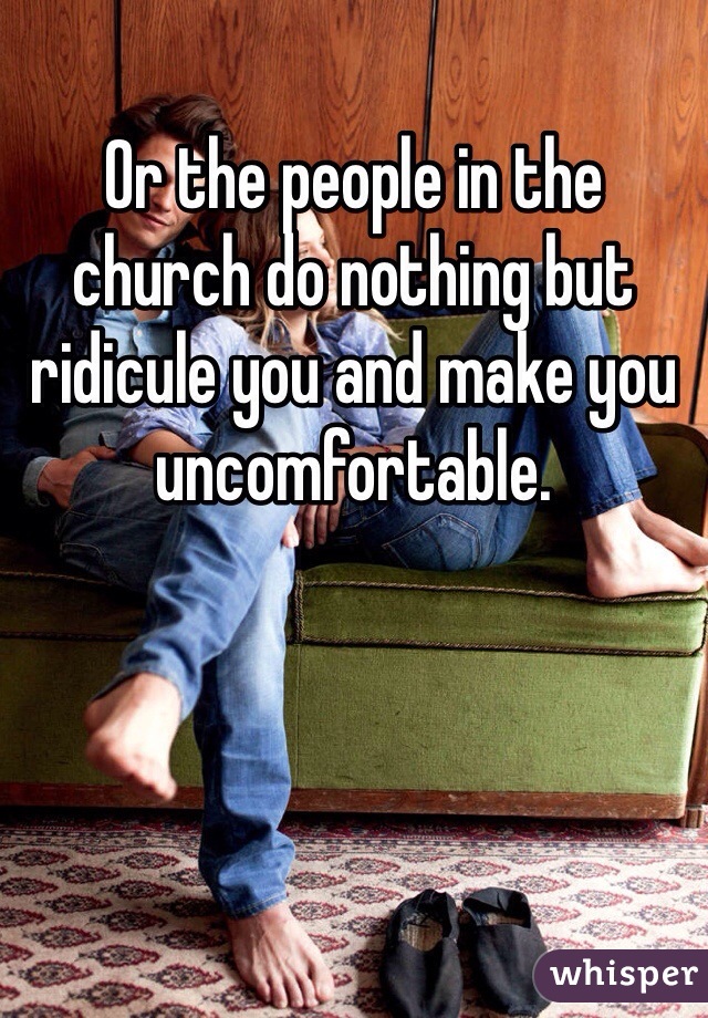 Or the people in the church do nothing but ridicule you and make you uncomfortable.