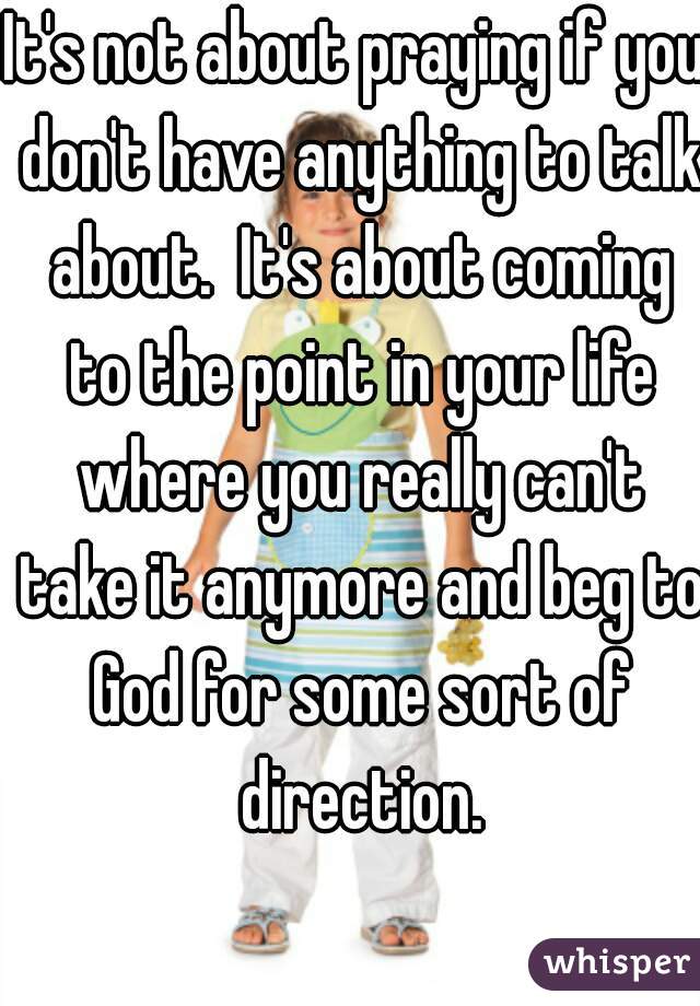 It's not about praying if you don't have anything to talk about.  It's about coming to the point in your life where you really can't take it anymore and beg to God for some sort of direction.