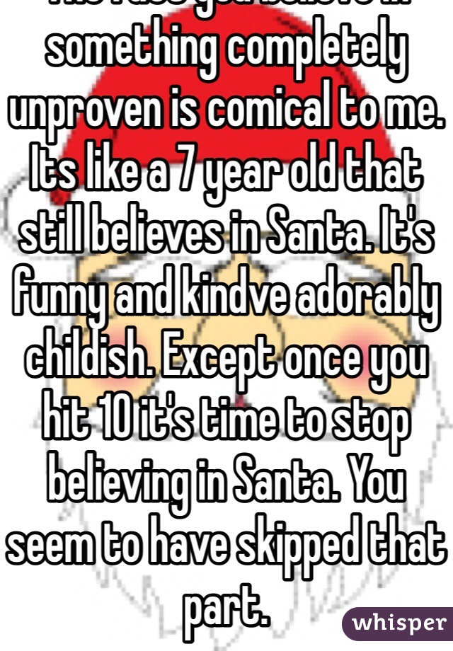 The fact you believe in something completely unproven is comical to me. Its like a 7 year old that still believes in Santa. It's funny and kindve adorably childish. Except once you hit 10 it's time to stop believing in Santa. You seem to have skipped that part.