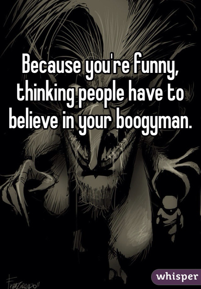 Because you're funny, thinking people have to believe in your boogyman.