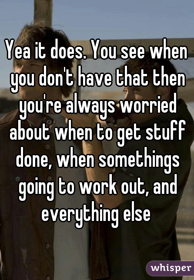 Yea it does. You see when you don't have that then you're always worried about when to get stuff done, when somethings going to work out, and everything else 