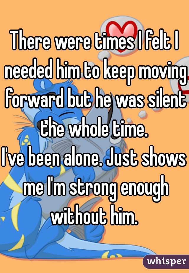 There were times I felt I needed him to keep moving forward but he was silent the whole time. 
I've been alone. Just shows me I'm strong enough without him. 