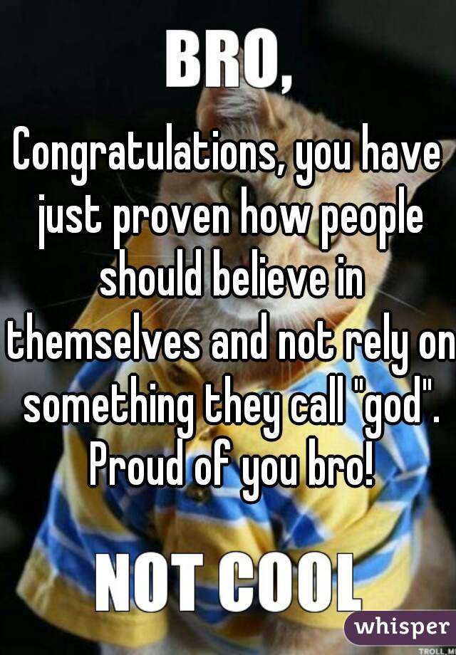 Congratulations, you have just proven how people should believe in themselves and not rely on something they call "god". Proud of you bro!