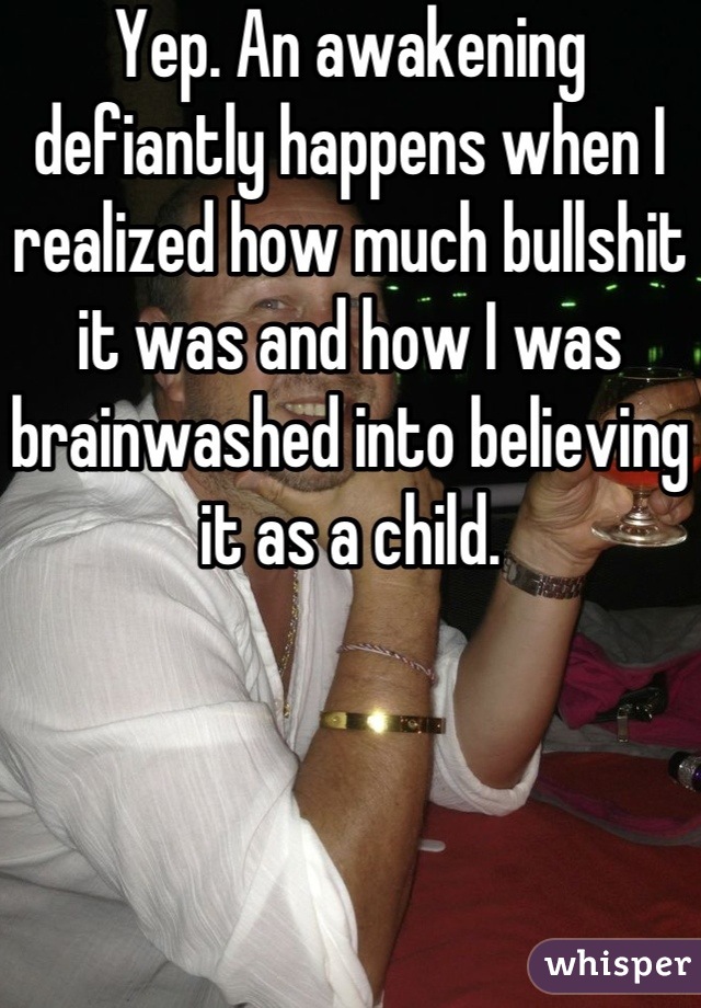 Yep. An awakening defiantly happens when I realized how much bullshit it was and how I was brainwashed into believing it as a child.