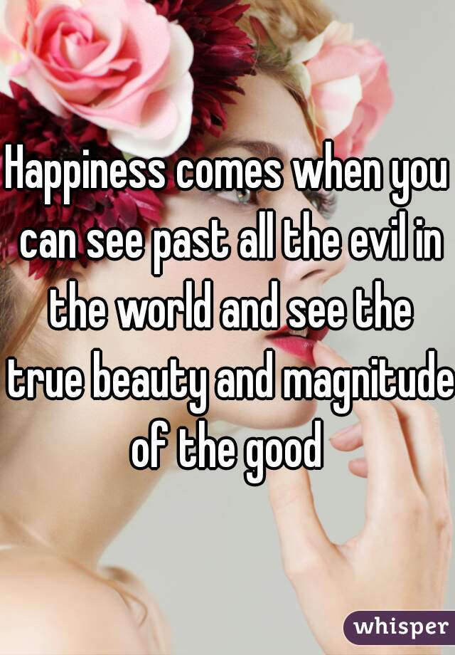 Happiness comes when you can see past all the evil in the world and see the true beauty and magnitude of the good 