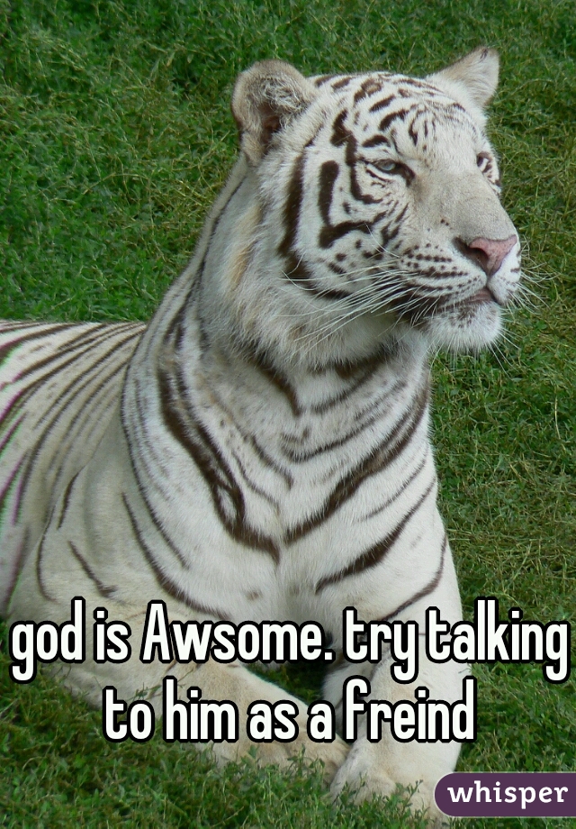 god is Awsome. try talking to him as a freind 